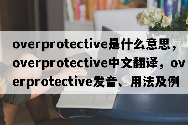 overprotective是什么意思，overprotective中文翻譯，overprotective發(fā)音、用法及例句