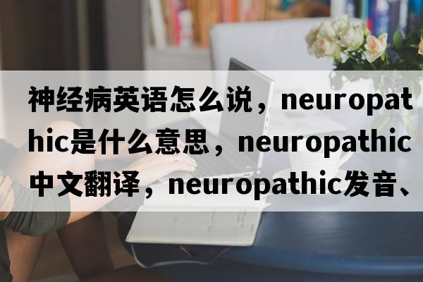 神經(jīng)病英語怎么說，neuropathic是什么意思，neuropathic中文翻譯，neuropathic發(fā)音、用法及例句