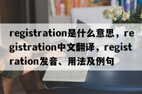 registration是什么意思，registration中文翻譯，registration發(fā)音、用法及例句