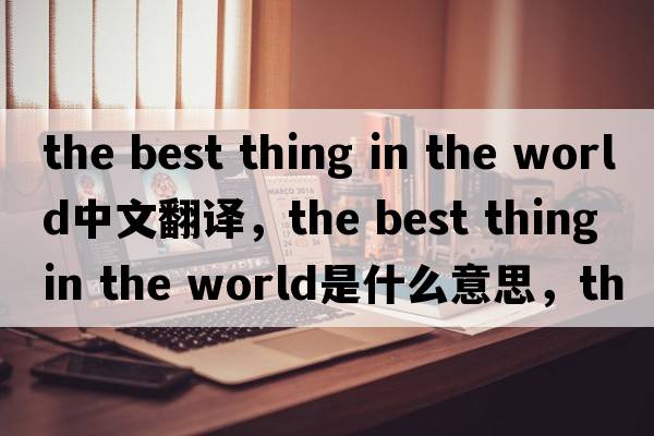 the best thing in the world中文翻譯，the best thing in the world是什么意思，the best thing in the world發(fā)音、用法及例句