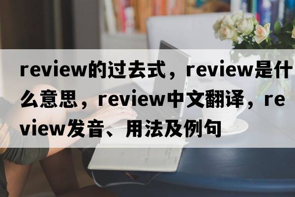 review的過去式，review是什么意思，review中文翻譯，review發(fā)音、用法及例句