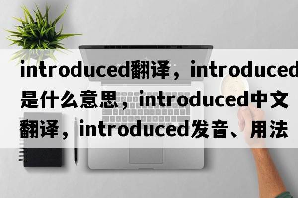 introduced翻譯，introduced是什么意思，introduced中文翻譯，introduced發(fā)音、用法及例句