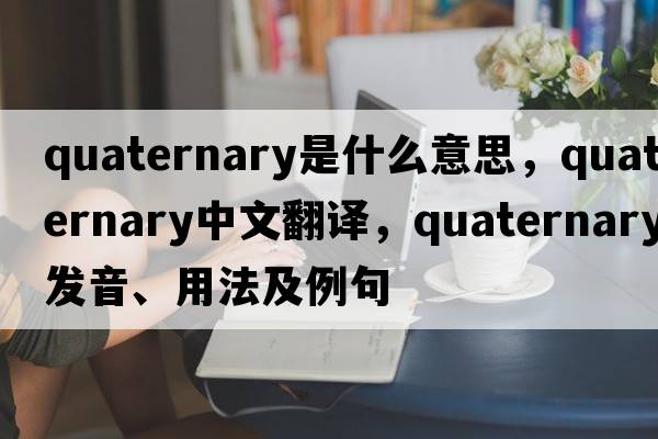 quaternary是什么意思，quaternary中文翻譯，quaternary發(fā)音、用法及例句
