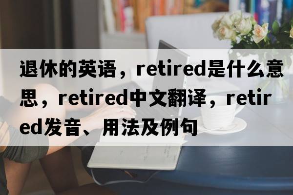 退休的英語(yǔ)，retired是什么意思，retired中文翻譯，retired發(fā)音、用法及例句