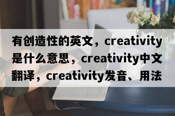 有創(chuàng)造性的英文，creativity是什么意思，creativity中文翻譯，creativity發(fā)音、用法及例句