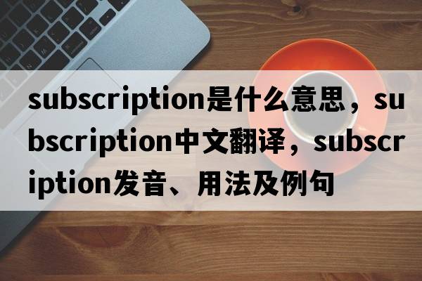 subscription是什么意思，subscription中文翻譯，subscription發(fā)音、用法及例句