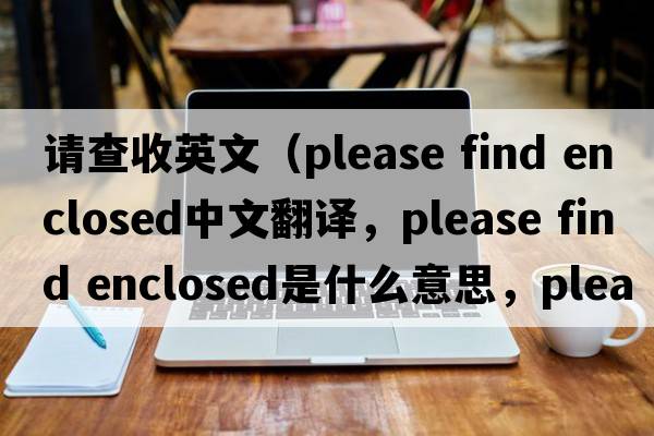 請查收英文（please find enclosed中文翻譯，please find enclosed是什么意思，please find enclosed發(fā)音、用法及例句）