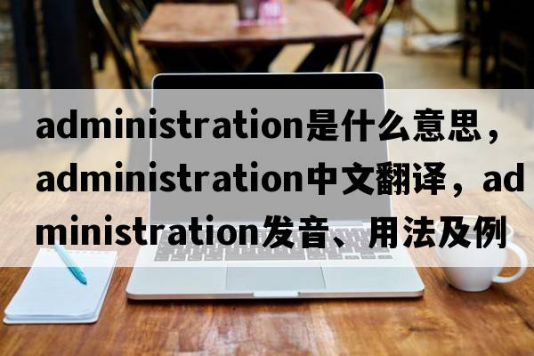 administration是什么意思，administration中文翻譯，administration發(fā)音、用法及例句