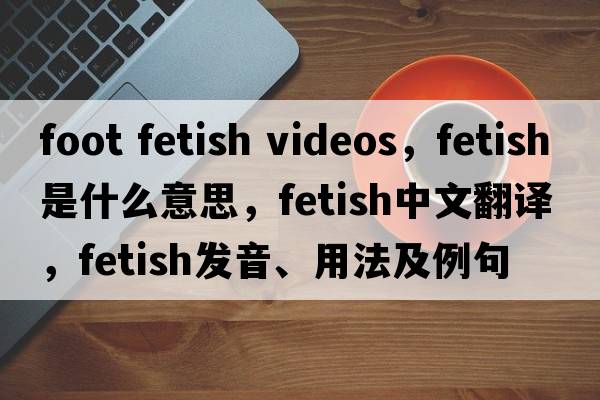 foot fetish videos，fetish是什么意思，fetish中文翻譯，fetish發(fā)音、用法及例句