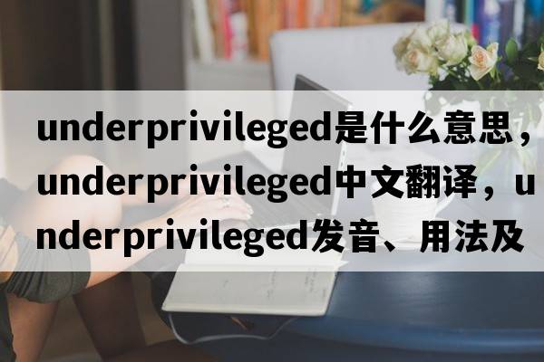underprivileged是什么意思，underprivileged中文翻譯，underprivileged發(fā)音、用法及例句