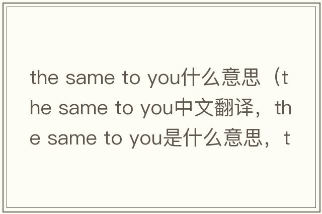 the same to you什么意思（the same to you中文翻譯，the same to you是什么意思，the same to you發(fā)音、用法及例句）