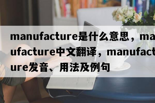 manufacture是什么意思，manufacture中文翻譯，manufacture發(fā)音、用法及例句