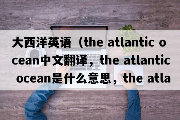大西洋英語（the atlantic ocean中文翻譯，the atlantic ocean是什么意思，the atlantic ocean發(fā)音、用法及例句）