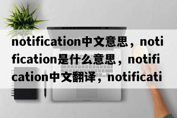 notification中文意思，notification是什么意思，notification中文翻譯，notification發(fā)音、用法及例句