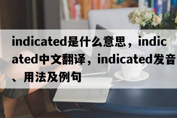 indicated是什么意思，indicated中文翻譯，indicated發(fā)音、用法及例句