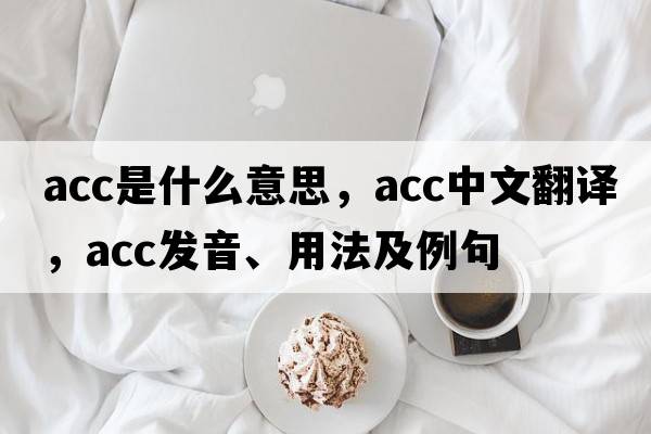 ACC是什么意思，ACC中文翻譯，ACC發(fā)音、用法及例句