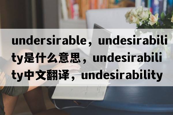 undersirable，undesirability是什么意思，undesirability中文翻譯，undesirability發(fā)音、用法及例句