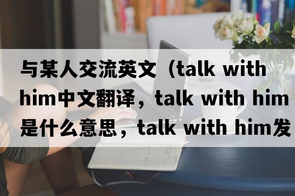 與某人交流英文（talk with him中文翻譯，talk with him是什么意思，talk with him發(fā)音、用法及例句）
