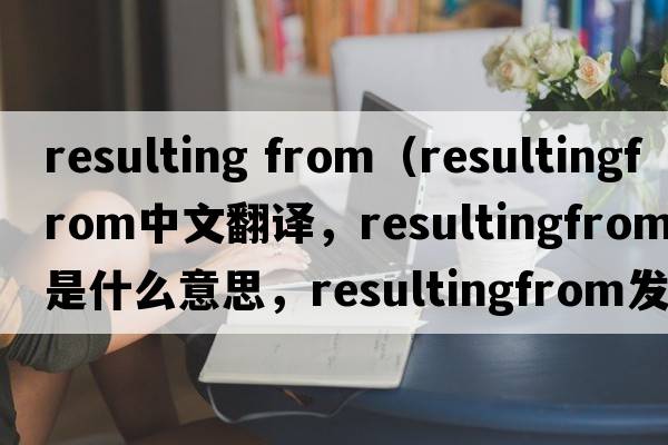 resulting from（resultingfrom中文翻譯，resultingfrom是什么意思，resultingfrom發(fā)音、用法及例句）