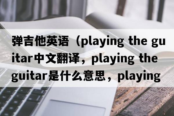 彈吉他英語（playing the guitar中文翻譯，playing the guitar是什么意思，playing the guitar發(fā)音、用法及例句）