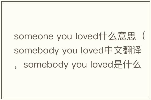 someone you loved什么意思（somebody you loved中文翻譯，somebody you loved是什么意思，somebody you loved發(fā)音、用法及例句）