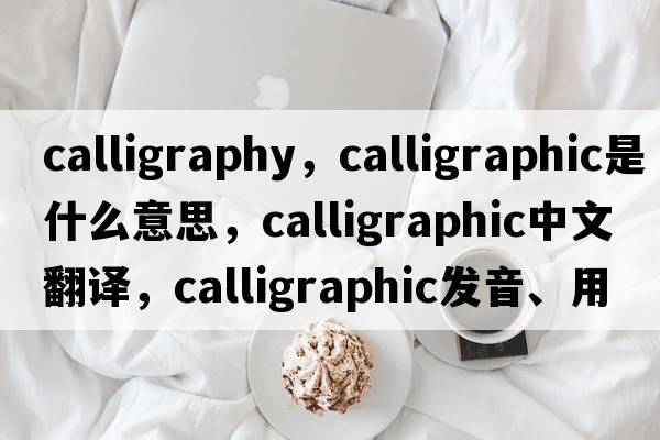 calligraphy，calligraphic是什么意思，calligraphic中文翻譯，calligraphic發(fā)音、用法及例句