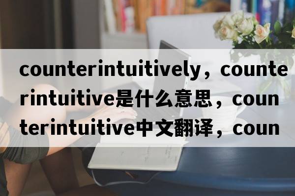 counterintuitively，counterintuitive是什么意思，counterintuitive中文翻譯，counterintuitive發(fā)音、用法及例句