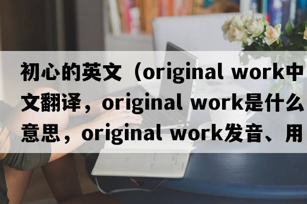 初心的英文（original work中文翻譯，original work是什么意思，original work發(fā)音、用法及例句）