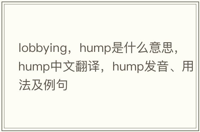 lobbying，hump是什么意思，hump中文翻譯，hump發(fā)音、用法及例句