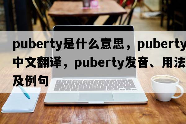puberty是什么意思，puberty中文翻譯，puberty發(fā)音、用法及例句