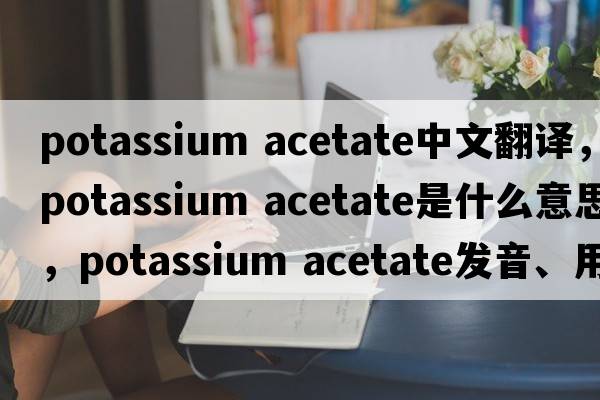 potassium acetate中文翻譯，potassium acetate是什么意思，potassium acetate發(fā)音、用法及例句