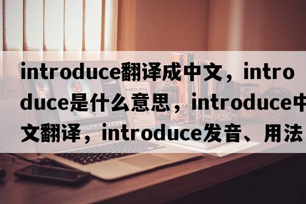 introduce翻譯成中文，introduce是什么意思，introduce中文翻譯，introduce發(fā)音、用法及例句