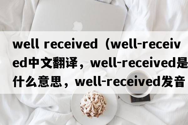 well received（well-received中文翻譯，well-received是什么意思，well-received發(fā)音、用法及例句）