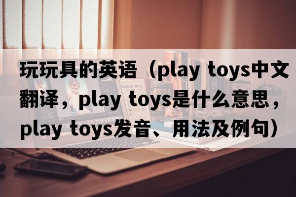 玩玩具的英語（play toys中文翻譯，play toys是什么意思，play toys發(fā)音、用法及例句）
