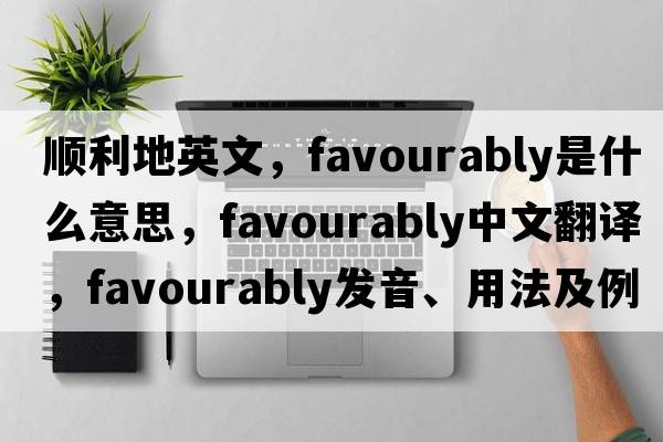 順利地英文，favourably是什么意思，favourably中文翻譯，favourably發(fā)音、用法及例句