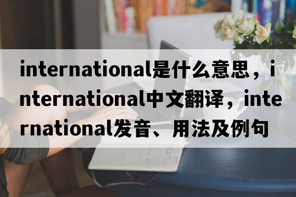 international是什么意思，international中文翻譯，international發(fā)音、用法及例句