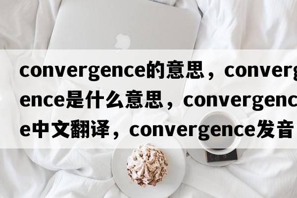 convergence的意思，convergence是什么意思，convergence中文翻譯，convergence發(fā)音、用法及例句