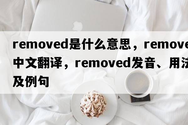 removed是什么意思，removed中文翻譯，removed發(fā)音、用法及例句