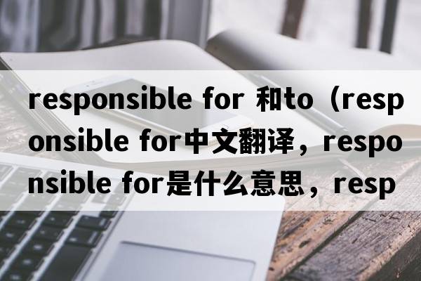 responsible for 和to（responsible for中文翻譯，responsible for是什么意思，responsible for發(fā)音、用法及例句）