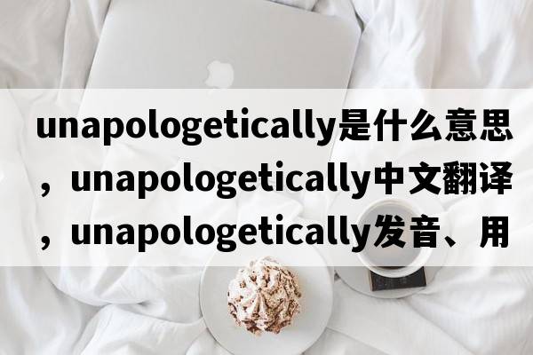 unapologetically是什么意思，unapologetically中文翻譯，unapologetically發(fā)音、用法及例句