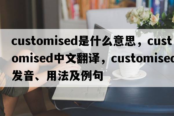 customised是什么意思，customised中文翻譯，customised發(fā)音、用法及例句