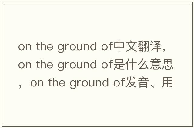 on the ground of中文翻譯，on the ground of是什么意思，on the ground of發(fā)音、用法及例句