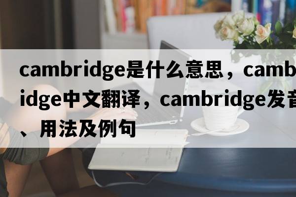 Cambridge是什么意思，Cambridge中文翻譯，Cambridge發(fā)音、用法及例句