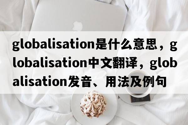 globalisation是什么意思，globalisation中文翻譯，globalisation發(fā)音、用法及例句