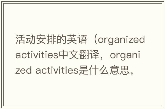 活動安排的英語（organized activities中文翻譯，organized activities是什么意思，organized activities發(fā)音、用法及例句）