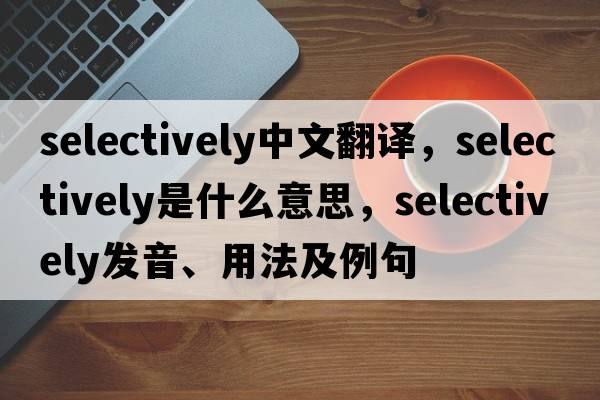 selectively中文翻譯，selectively是什么意思，selectively發(fā)音、用法及例句