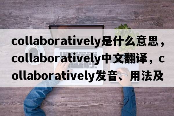 collaboratively是什么意思，collaboratively中文翻譯，collaboratively發(fā)音、用法及例句