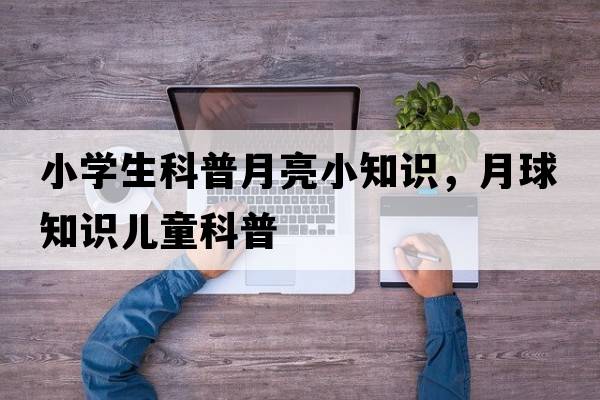 小學(xué)生科普月亮小知識(shí)，月球知識(shí)兒童科普