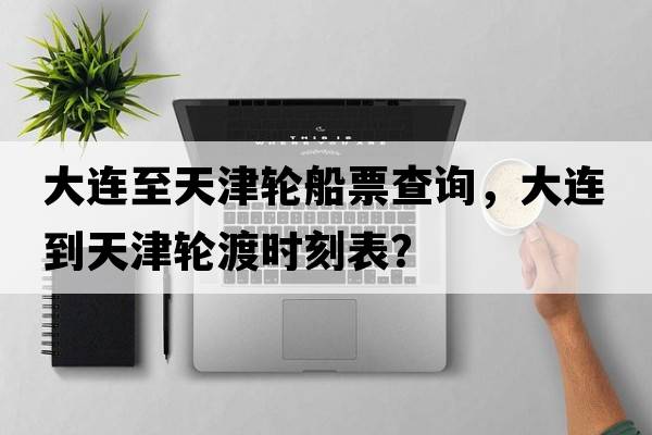 大連至天津輪船票查詢，大連到天津輪渡時刻表？