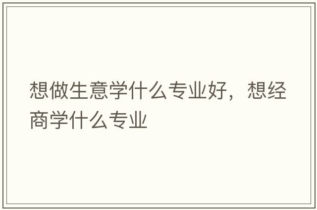 想做生意學(xué)什么專業(yè)好，想經(jīng)商學(xué)什么專業(yè)